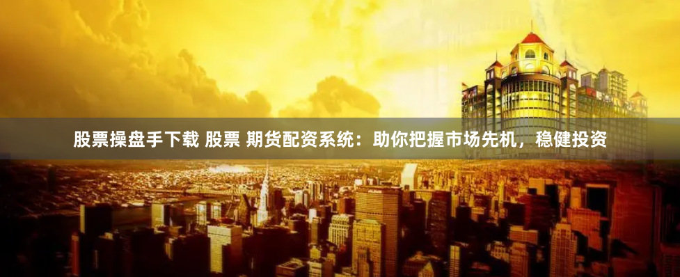 股票操盘手下载 股票 期货配资系统：助你把握市场先机，稳健投资