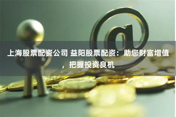上海股票配资公司 益阳股票配资：助您财富增值，把握投资良机