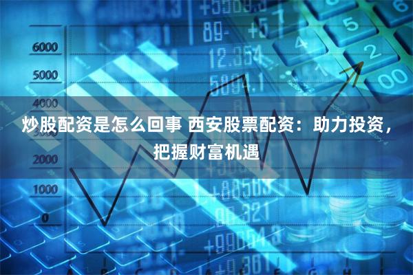炒股配资是怎么回事 西安股票配资：助力投资，把握财富机遇