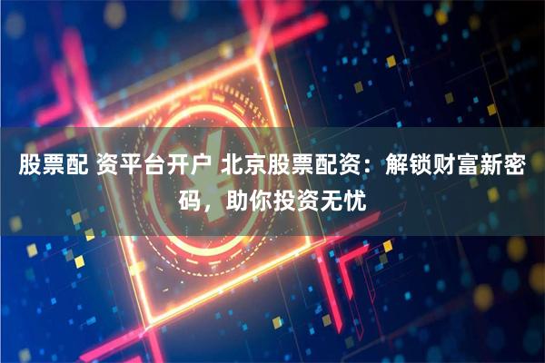 股票配 资平台开户 北京股票配资：解锁财富新密码，助你投资无忧