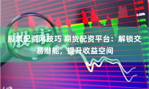 股票配资网技巧 期货配资平台：解锁交易潜能，提升收益空间