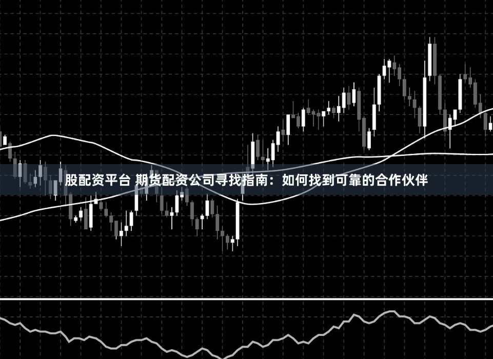 股配资平台 期货配资公司寻找指南：如何找到可靠的合作伙伴