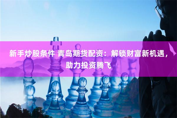 新手炒股条件 青岛期货配资：解锁财富新机遇，助力投资腾飞