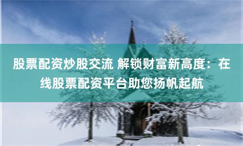 股票配资炒股交流 解锁财富新高度：在线股票配资平台助您扬帆起航