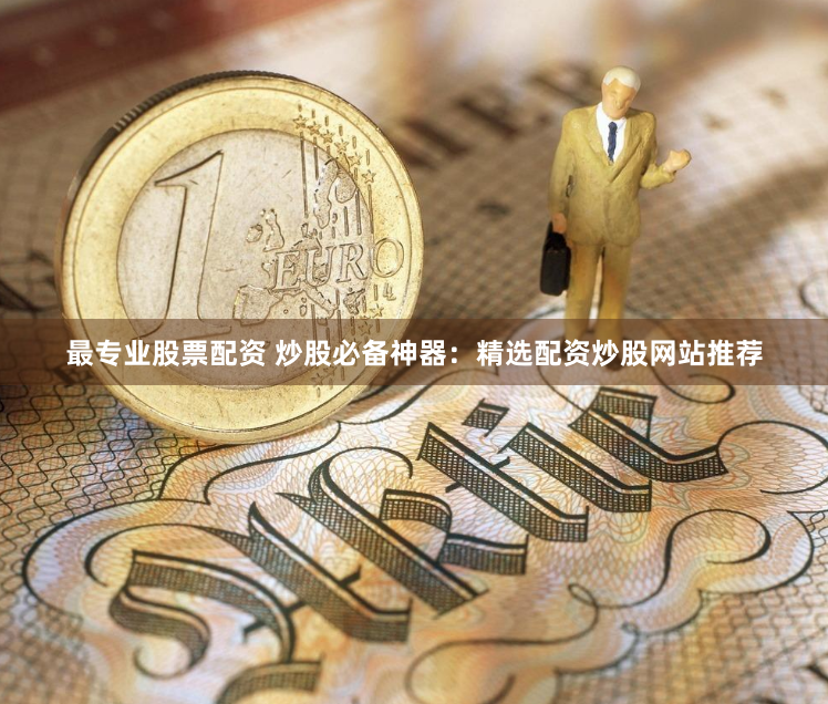 最专业股票配资 炒股必备神器：精选配资炒股网站推荐