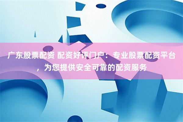 广东股票配资 配资好评门户：专业股票配资平台，为您提供安全可靠的配资服务