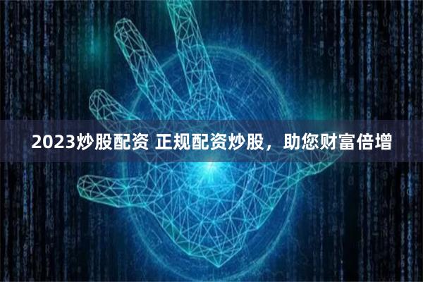 2023炒股配资 正规配资炒股，助您财富倍增