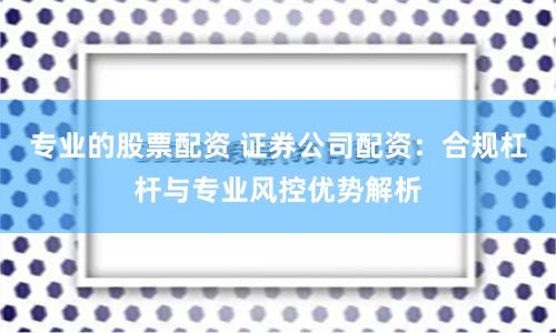 专业的股票配资 证券公司配资：合规杠杆与专业风控优势解析
