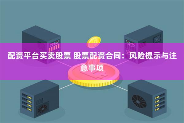 配资平台买卖股票 股票配资合同：风险提示与注意事项