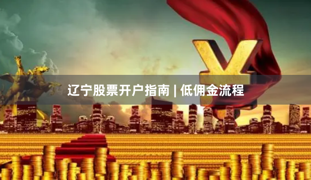 辽宁股票开户指南 | 低佣金流程